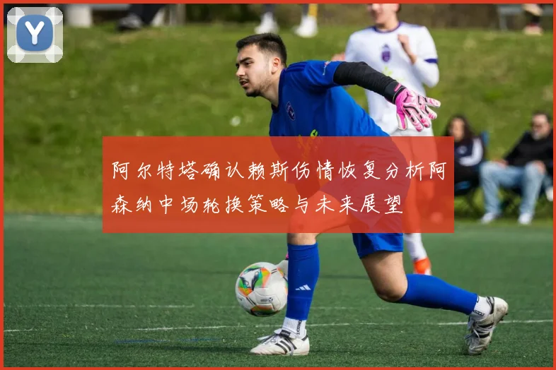 阿尔特塔确认赖斯伤情恢复分析阿森纳中场轮换策略与未来展望