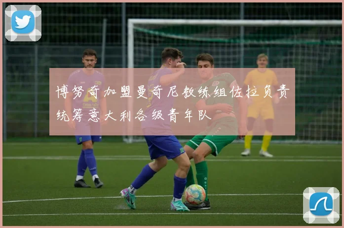 博努奇加盟曼奇尼教练组佐拉负责统筹意大利各级青年队