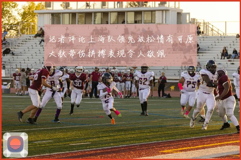 记者评论上海队领先放松情有可原大秋带伤拼搏表现令人敬佩