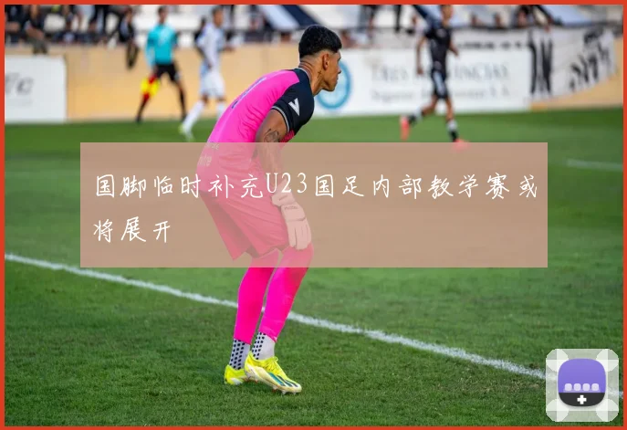 国脚临时补充U23国足内部教学赛或将展开