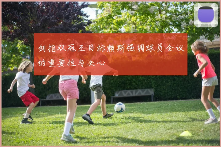 剑指双冠王目标赖斯强调球员会议的重要性与决心