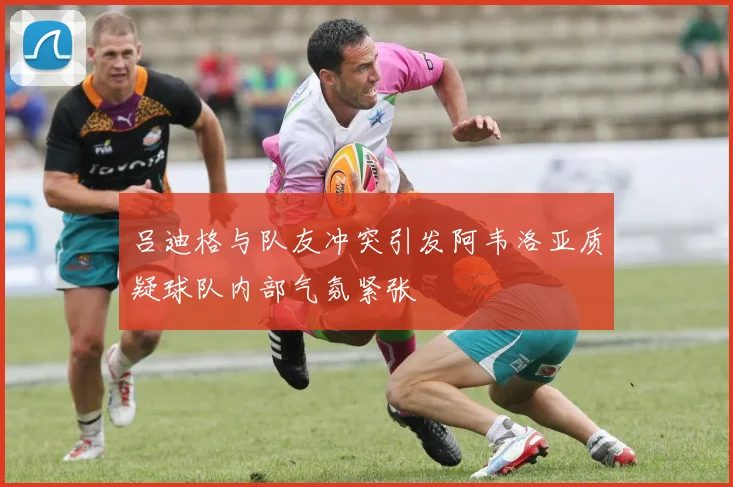吕迪格与队友冲突引发阿韦洛亚质疑球队内部气氛紧张