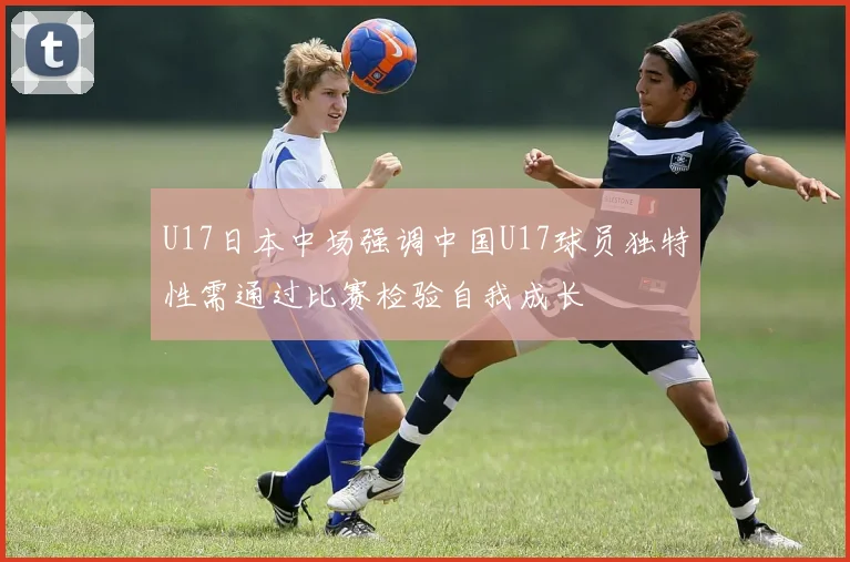 U17日本中场强调中国U17球员独特性需通过比赛检验自我成长