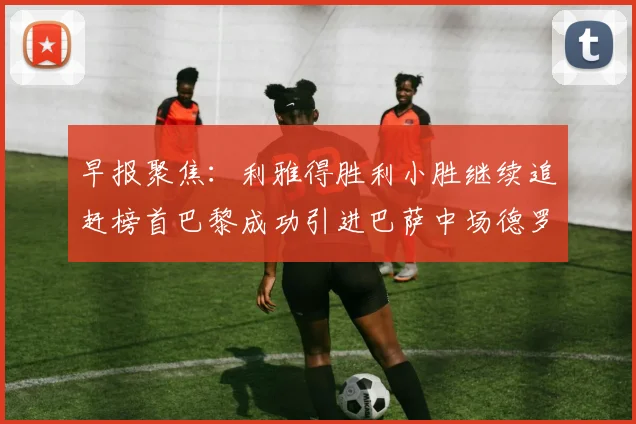 早报聚焦：利雅得胜利小胜继续追赶榜首巴黎成功引进巴萨中场德罗