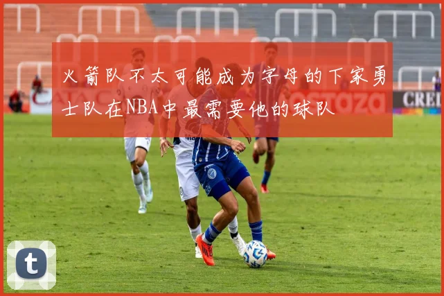 火箭队不太可能成为字母的下家勇士队在NBA中最需要他的球队