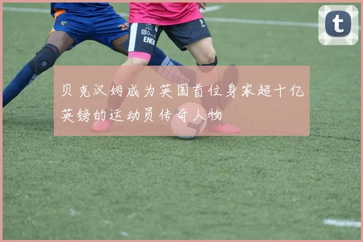 贝克汉姆成为英国首位身家超十亿英镑的运动员传奇人物