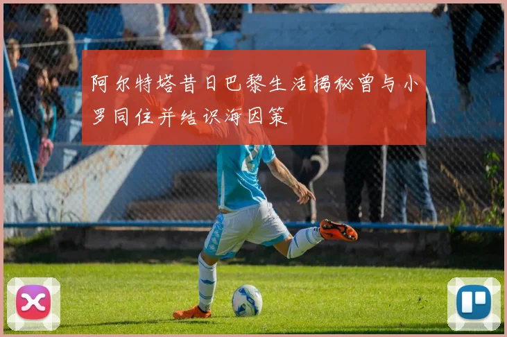 阿尔特塔昔日巴黎生活揭秘曾与小罗同住并结识海因策