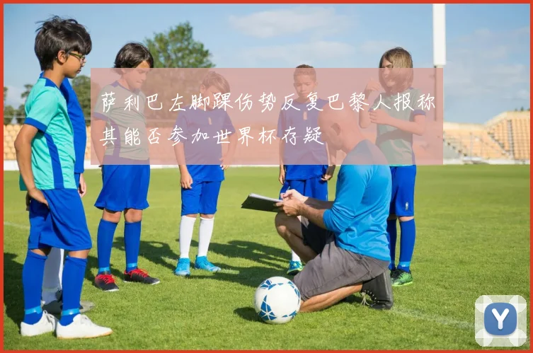 萨利巴左脚踝伤势反复巴黎人报称其能否参加世界杯存疑