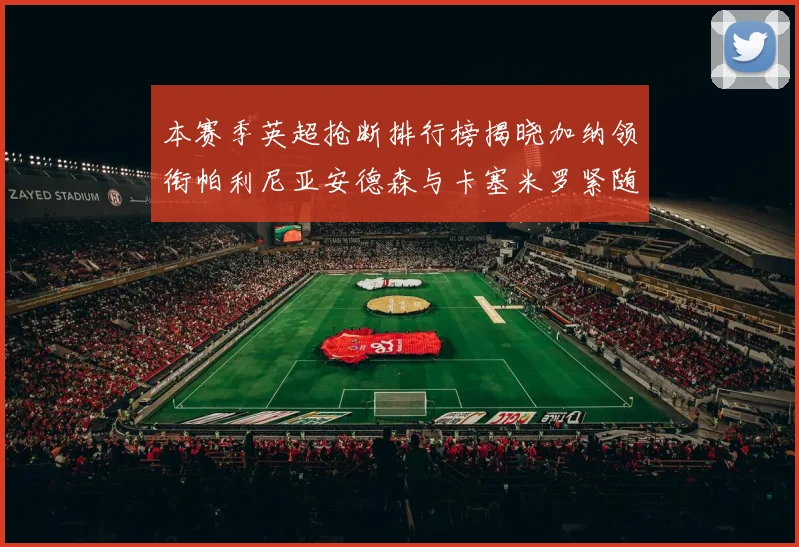 本赛季英超抢断排行榜揭晓加纳领衔帕利尼亚安德森与卡塞米罗紧随其后