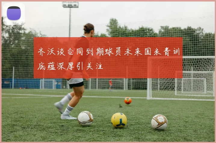 齐沃谈合同到期球员未来国米青训底蕴深厚引关注