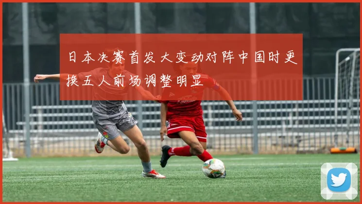 日本决赛首发大变动对阵中国时更换五人前场调整明显