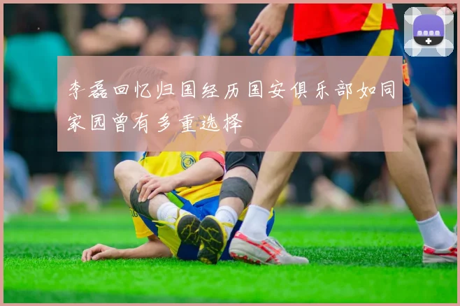 李磊回忆归国经历国安俱乐部如同家园曾有多重选择